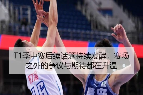 T1季中赛后续话题持续发酵，赛场之外的争议与期待都在升温