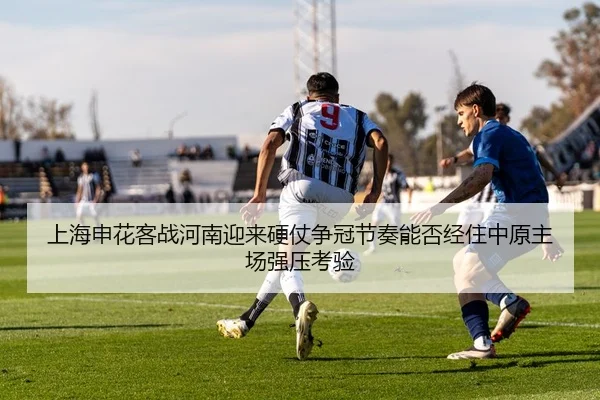 上海申花客战河南迎来硬仗争冠节奏能否经住中原主场强压考验